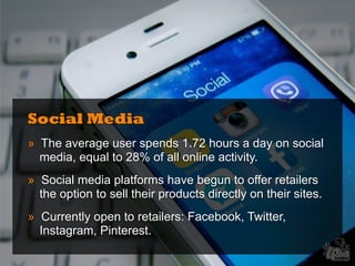 Social Media
» The average user spends 1.72 hours a day on social
media, equal to 28% of all online activity.
» Social media platforms have begun to offer retailers
the option to sell their products directly on their sites.
» Currently open to retailers: Facebook, Twitter,
Instagram, Pinterest.
 