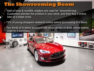 The Showrooming Boom
» Half of brick & mortars retailers are used for “showrooming.”
Customers preview the product in your store, and then buy it online
later at a lower price.
» 72% of young shoppers research online before purchasing in a store.
» Two thirds of in-store shoppers will check prices on their phone before
making a purchase.
 