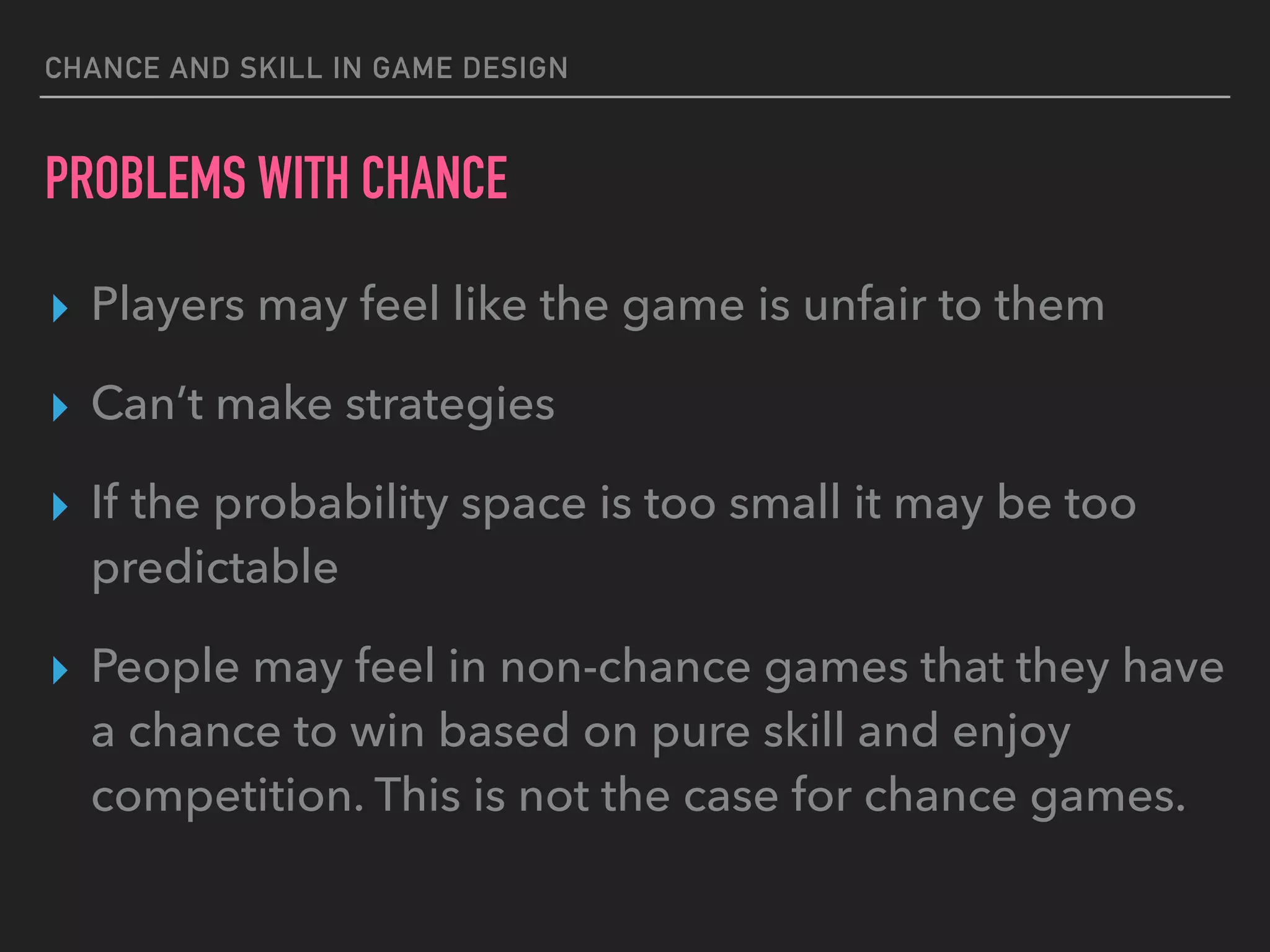 CHANCE AND SKILL IN GAME DESIGN
PROBLEMS WITH CHANCE
▸ Players may feel like the game is unfair to them
▸ Can’t make strategies
▸ If the probability space is too small it may be too
predictable
▸ People may feel in non-chance games that they have
a chance to win based on pure skill and enjoy
competition. This is not the case for chance games.
 