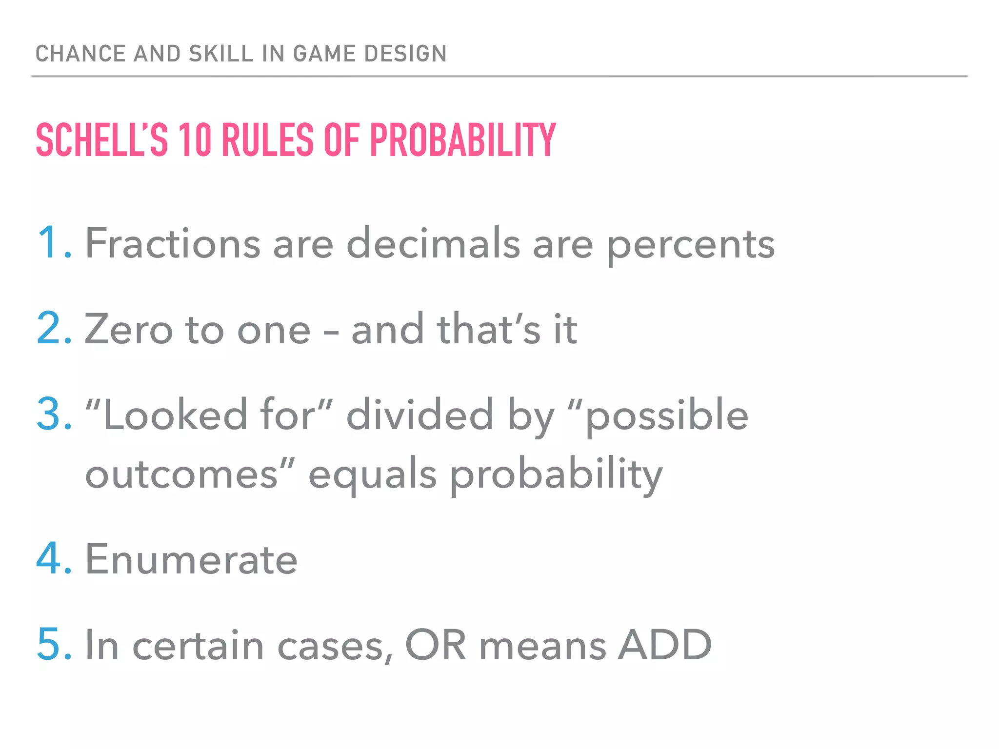 CHANCE AND SKILL IN GAME DESIGN
SCHELL’S 10 RULES OF PROBABILITY
1. Fractions are decimals are percents
2. Zero to one – and that’s it
3. “Looked for” divided by “possible
outcomes” equals probability
4. Enumerate
5. In certain cases, OR means ADD
 