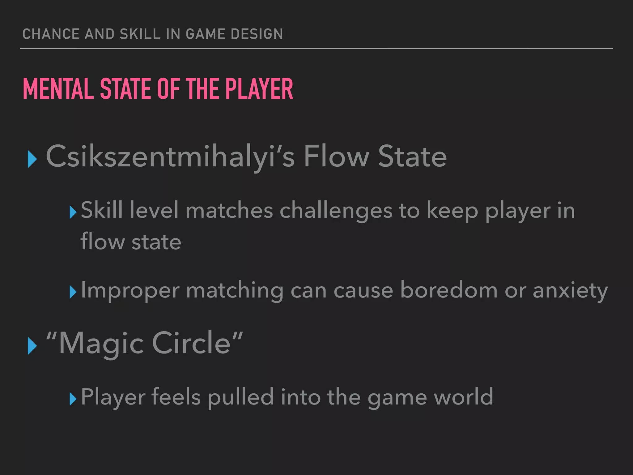 CHANCE AND SKILL IN GAME DESIGN
MENTAL STATE OF THE PLAYER
▸ Csikszentmihalyi’s Flow State
▸Skill level matches challenges to keep player in
ﬂow state
▸Improper matching can cause boredom or anxiety
▸ “Magic Circle”
▸Player feels pulled into the game world
 