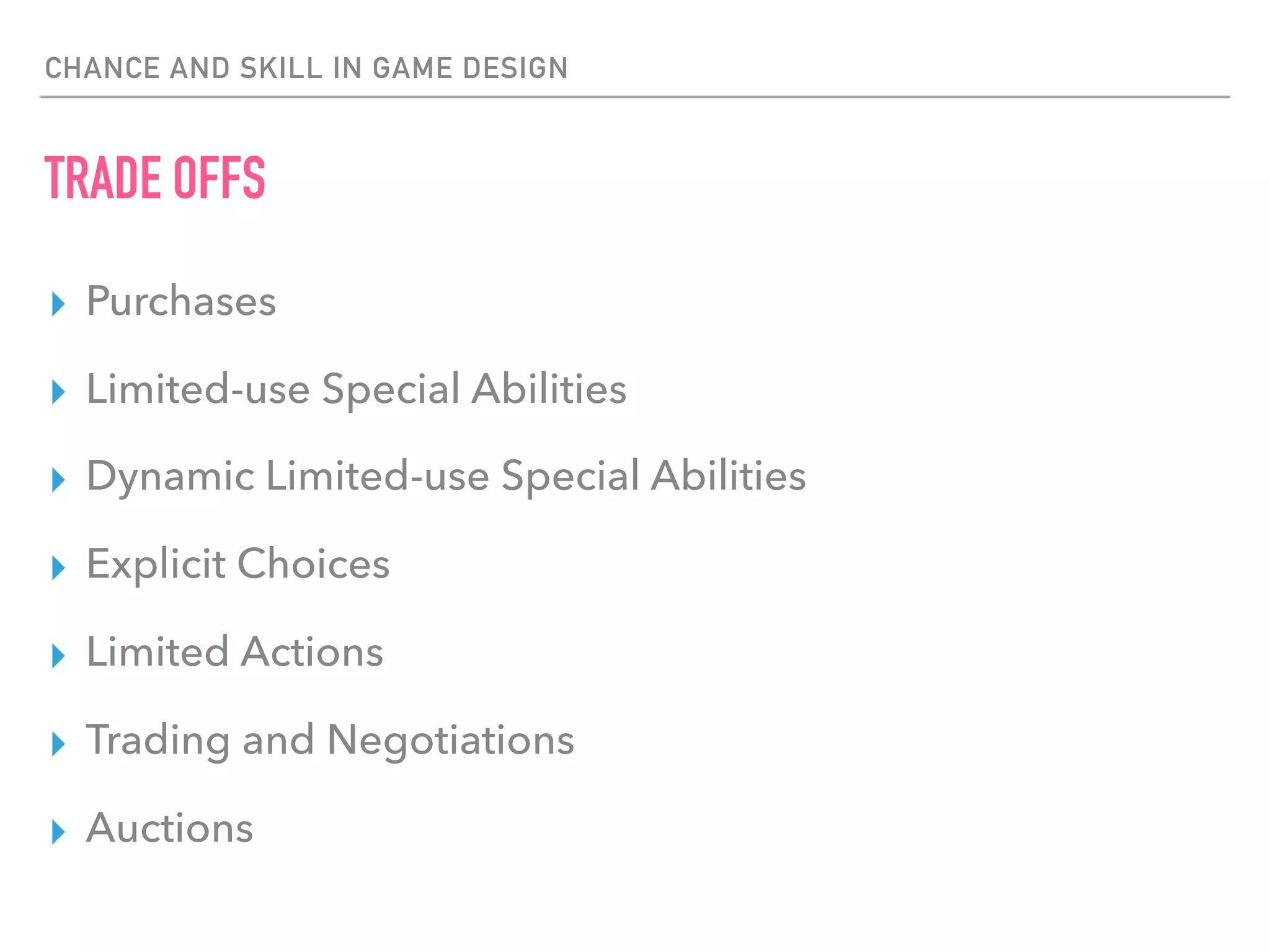 CHANCE AND SKILL IN GAME DESIGN
TRADE OFFS
▸ Purchases
▸ Limited-use Special Abilities
▸ Dynamic Limited-use Special Abilities
▸ Explicit Choices
▸ Limited Actions
▸ Trading and Negotiations
▸ Auctions
 