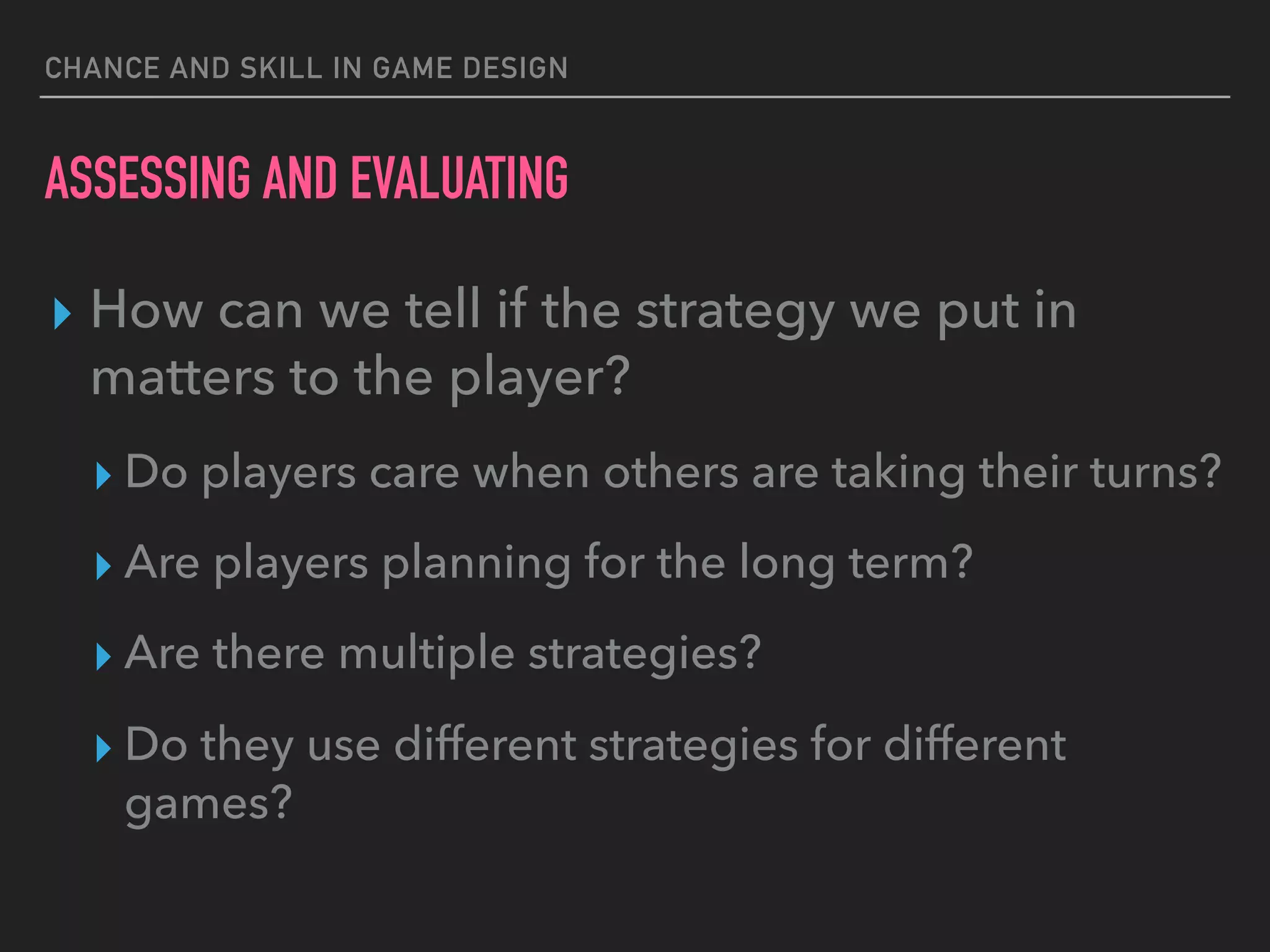 CHANCE AND SKILL IN GAME DESIGN
ASSESSING AND EVALUATING
▸ How can we tell if the strategy we put in
matters to the player?
▸ Do players care when others are taking their turns?
▸ Are players planning for the long term?
▸ Are there multiple strategies?
▸ Do they use different strategies for different
games?
 