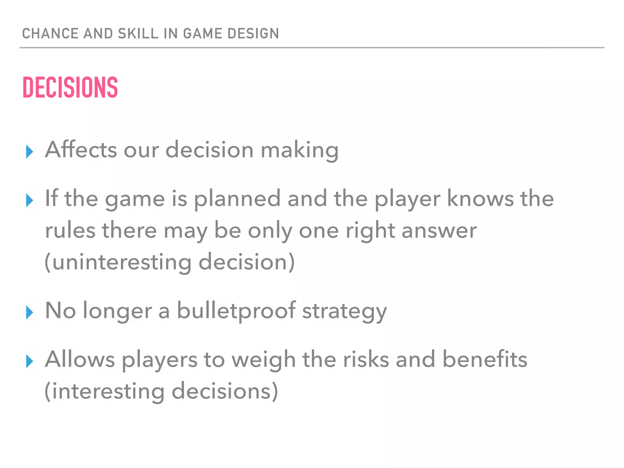 CHANCE AND SKILL IN GAME DESIGN
DECISIONS
▸ Affects our decision making
▸ If the game is planned and the player knows the
rules there may be only one right answer
(uninteresting decision)
▸ No longer a bulletproof strategy
▸ Allows players to weigh the risks and beneﬁts
(interesting decisions)
 