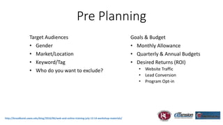 http://broadband.uwex.edu/blog/2016/06/web-and-online-training-july-13-14-workshop-materials/
Pre Planning
Target Audiences
• Gender
• Market/Location
• Keyword/Tag
• Who do you want to exclude?
Goals & Budget
• Monthly Allowance
• Quarterly & Annual Budgets
• Desired Returns (ROI)
• Website Traffic
• Lead Conversion
• Program Opt-in
 
