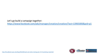 http://broadband.uwex.edu/blog/2016/06/web-and-online-training-july-13-14-workshop-materials/
Let’s go build a campaign together:
https://www.facebook.com/ads/manager/creation/creation/?act=13965006&pid=p1
 