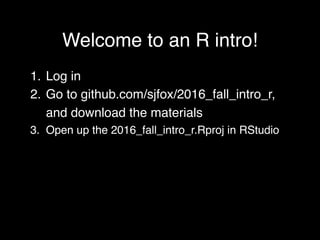 Welcome to an R intro!
1. Log in
2. Go to github.com/sjfox/2016_fall_intro_r,
and download the materials
3. Open up the 2016_fall_intro_r.Rproj in RStudio
 