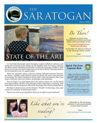 SARATOGAN
the
Fall 2016
Art can help illuminate inner thoughts, explore different cultures, and
bring new meaning to the things we are familiar with. For many, enjoying
art often means traveling many miles. Luckily for Saratoga residents, they
don’t have to go very far to appreciate art in all its forms. Saratoga packs a
lot of creativity in its 12-square miles.
There are musicals, plays, concerts, author and poet laureate lectures,
art shows , exhibits, and cultural events to please all tastes and interests
in Saratoga. For those looking to better their craft and express their own
inner creativity, there are classes, workshops, and meetings.
Turn to Page 2 to read about just a few places where art can be found
and appreciated, whether it be through nature, paintings, or writing. Also
learn about all the programs offered by Saratoga’s Recreation Department.
On Page 3, find out how art has found a “PLACE” in Saratoga. Also, take
a look at a calendar of upcoming events.
There’s no need to go anywhere when art is right in your backyard.
State of the Art
Be There!
Register or renew your
Neighborhood Watch and learn
about crime prevention at the
City Council/Neighborhood
Watch Joint Meeting
on October 19, 2016 at 5:30 p.m.
at the Saratoga Senior Center
Visit:
www.saratoga.ca.us/stayingsafe
Have you been a victim of
a phone scam? Contact the
Sheriff’s Office immediately
at (408) 299-2311.
Keep track of crime in your area.
Visit www.crimereports.com
Be notified when emergencies
happen in your area. Sign up at
www.sccgov.org/sites/alertscc.
Quick Tip from
Captain Rich
Like what you’re
reading?
Subscribe to The Saratogan
and have it sent automatically
to your email account!
Visit:
www.saratoga.ca.us/saratogan
 