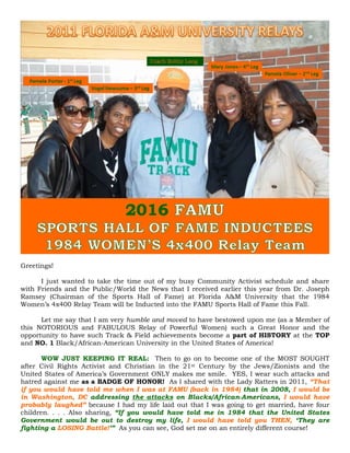 Greetings!
I just wanted to take the time out of my busy Community Activist schedule and share
with Friends and the Public/World the News that I received earlier this year from Dr. Joseph
Ramsey (Chairman of the Sports Hall of Fame) at Florida A&M University that the 1984
Women’s 4x400 Relay Team will be Inducted into the FAMU Sports Hall of Fame this Fall.
Let me say that I am very humble and moved to have bestowed upon me (as a Member of
this NOTORIOUS and FABULOUS Relay of Powerful Women) such a Great Honor and the
opportunity to have such Track & Field achievements become a part of HISTORY at the TOP
and NO. 1 Black/African-American University in the United States of America!
WOW JUST KEEPING IT REAL: Then to go on to become one of the MOST SOUGHT
after Civil Rights Activist and Christian in the 21st Century by the Jews/Zionists and the
United States of America’s Government ONLY makes me smile. YES, I wear such attacks and
hatred against me as a BADGE OF HONOR! As I shared with the Lady Ratters in 2011, “That
if you would have told me when I was at FAMU (back in 1984) that in 2008, I would be
in Washington, DC addressing the attacks on Blacks/African-Americans, I would have
probably laughed” because I had my life laid out that I was going to get married, have four
children. . . . Also sharing, “If you would have told me in 1984 that the United States
Government would be out to destroy my life, I would have told you THEN, ‘They are
fighting a LOSING Battle!’” As you can see, God set me on an entirely different course!
 