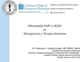 HOSPITAL UNIVERSITARIO DE CARACAS
UNIDAD DE TERAPIA INTENSIVA
H&A Medical 888 C.A
Dr. Francisco J. Chacón-Lozsán. MD, MESC, MsEd
Sociedad Europea de Cardiología
American Collage of Emergency Physicians FAST Certification.
Cuidado Cardiaco Agudo-Harvard University
Terapia Intensiva-HUC UCV
Ultrasonido FAST y eFAST
en
Emergencias y Terapia Intensiva
 