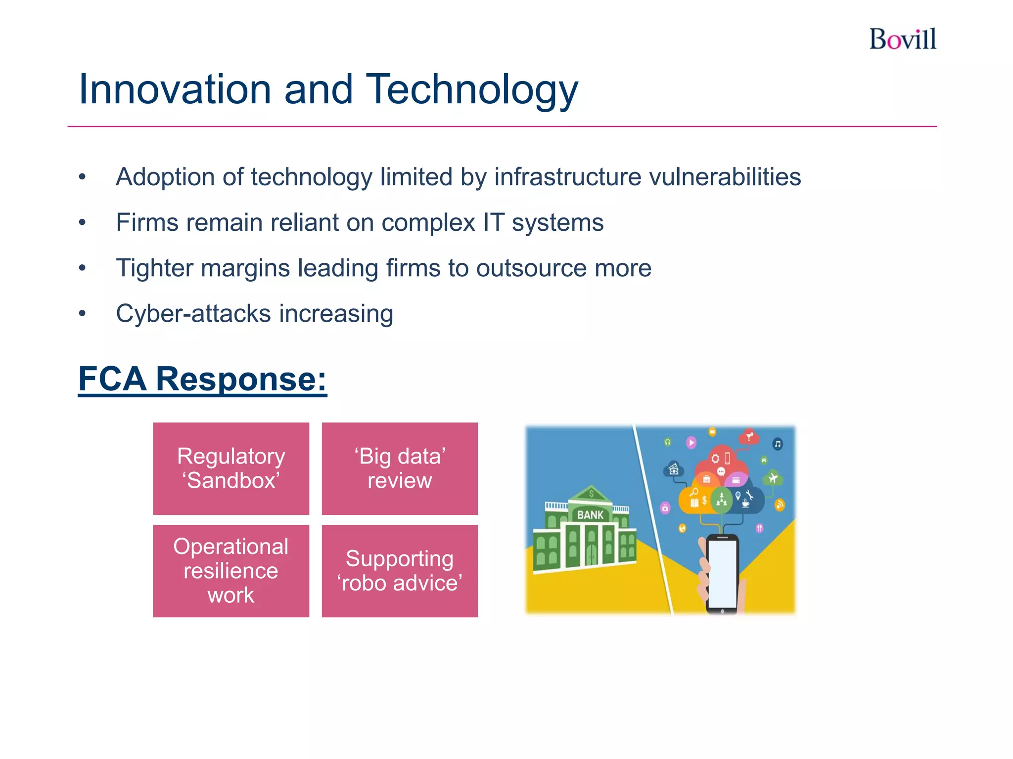 FCA Response:
Innovation and Technology
Regulatory
‘Sandbox’
Operational
resilience
work
‘Big data’
review
Supporting
‘robo advice’
• Adoption of technology limited by infrastructure vulnerabilities
• Firms remain reliant on complex IT systems
• Tighter margins leading firms to outsource more
• Cyber-attacks increasing
 