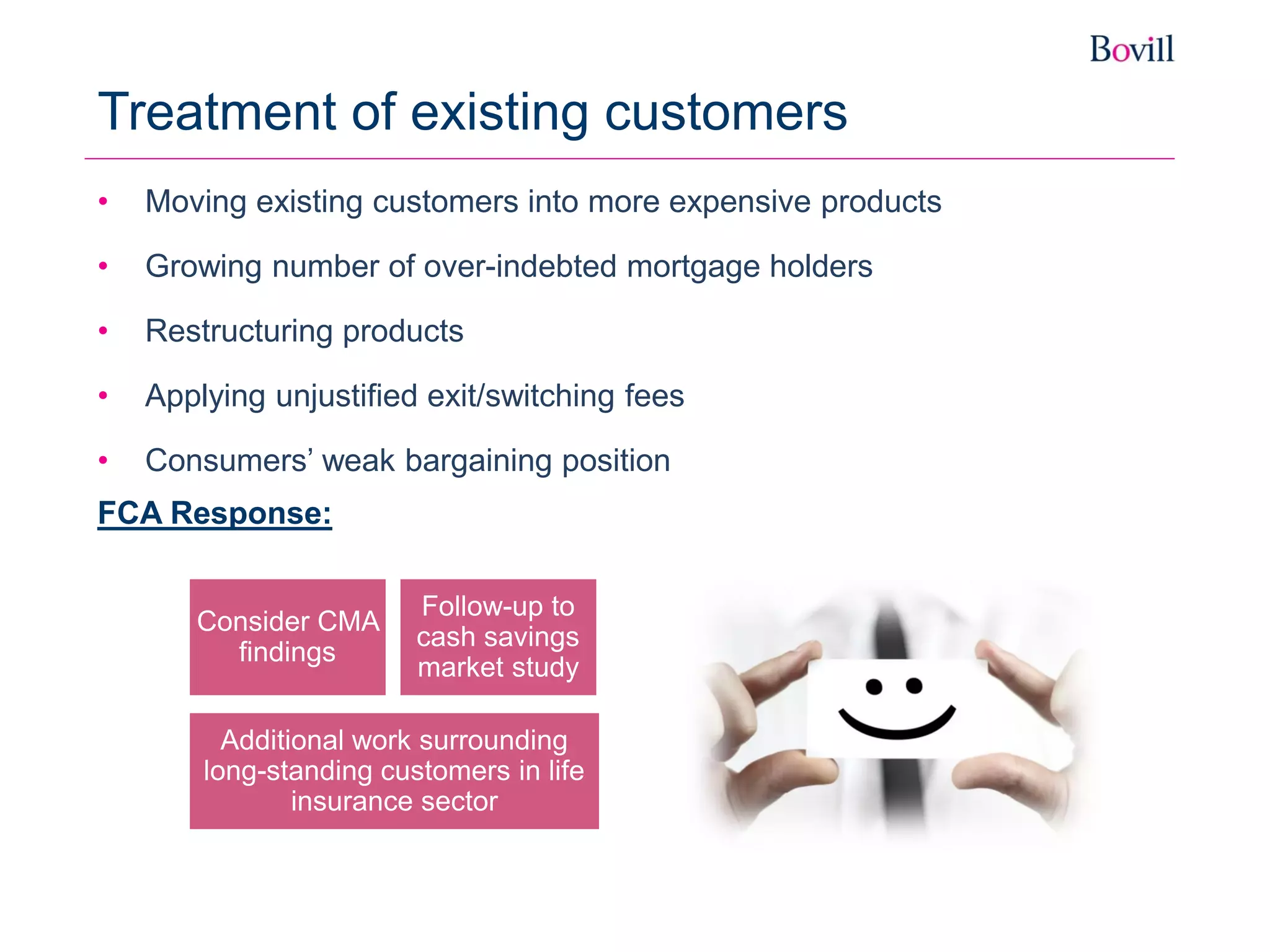 • Moving existing customers into more expensive products
• Growing number of over-indebted mortgage holders
• Restructuring products
• Applying unjustified exit/switching fees
• Consumers’ weak bargaining position
FCA Response:
Treatment of existing customers
Consider CMA
findings
Additional work surrounding
long-standing customers in life
insurance sector
Follow-up to
cash savings
market study
 
