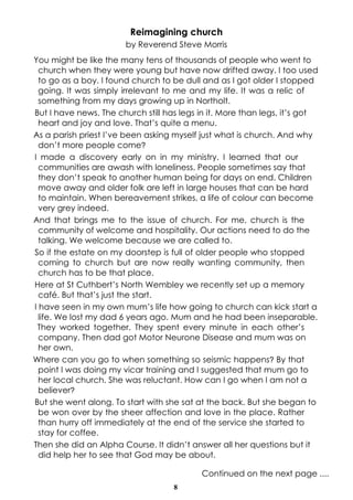8
Continued on the next page ....
Reimagining church
by Reverend Steve Morris
You might be like the many tens of thousands of people who went to
church when they were young but have now drifted away. I too used
to go as a boy. I found church to be dull and as I got older I stopped
going. It was simply irrelevant to me and my life. It was a relic of
something from my days growing up in Northolt.
But I have news. The church still has legs in it. More than legs, it’s got
heart and joy and love. That’s quite a menu.
As a parish priest I’ve been asking myself just what is church. And why
don’t more people come?
I made a discovery early on in my ministry. I learned that our
communities are awash with loneliness. People sometimes say that
they don’t speak to another human being for days on end. Children
move away and older folk are left in large houses that can be hard
to maintain. When bereavement strikes, a life of colour can become
very grey indeed.
And that brings me to the issue of church. For me, church is the
community of welcome and hospitality. Our actions need to do the
talking. We welcome because we are called to.
So if the estate on my doorstep is full of older people who stopped
coming to church but are now really wanting community, then
church has to be that place.
Here at St Cuthbert’s North Wembley we recently set up a memory
café. But that’s just the start.
I have seen in my own mum’s life how going to church can kick start a
life. We lost my dad 6 years ago. Mum and he had been inseparable.
They worked together. They spent every minute in each other’s
company. Then dad got Motor Neurone Disease and mum was on
her own.
Where can you go to when something so seismic happens? By that
point I was doing my vicar training and I suggested that mum go to
her local church. She was reluctant. How can I go when I am not a
believer?
But she went along. To start with she sat at the back. But she began to
be won over by the sheer affection and love in the place. Rather
than hurry off immediately at the end of the service she started to
stay for coffee.
Then she did an Alpha Course. It didn’t answer all her questions but it
did help her to see that God may be about.
 