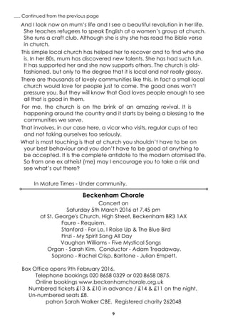 9
..... Continued from the previous page
Beckenham Chorale
Concert on
Saturday 5th March 2016 at 7.45 pm
at St. George's Church, High Street, Beckenham BR3 1AX
Faure - Requiem.
Stanford - For Lo, I Raise Up & The Blue Bird
Finzi - My Spirit Sang All Day
Vaughan Williams - Five Mystical Songs
Organ - Sarah Kim. Conductor - Adam Treadaway.
Soprano - Rachel Crisp. Baritone - Julian Empett.
Box Office opens 9th February 2016.
Telephone bookings 020 8658 0329 or 020 8658 0875.
Online bookings www.beckenhamchorale.org.uk
Numbered tickets £13 & £10 in advance / £14 & £11 on the night.
Un-numbered seats £8.
patron Sarah Walker CBE. Registered charity 262048
And I look now on mum’s life and I see a beautiful revolution in her life.
She teaches refugees to speak English at a women’s group at church.
She runs a craft club. Although she is shy she has read the Bible verse
in church.
This simple local church has helped her to recover and to find who she
is. In her 80s, mum has discovered new talents. She has had such fun.
It has supported her and she now supports others. The church is old-
fashioned, but only to the degree that it is local and not really glossy.
There are thousands of lovely communities like this. In fact a small local
church would love for people just to come. The good ones won’t
pressure you. But they will know that God loves people enough to see
all that is good in them.
For me, the church is on the brink of an amazing revival. It is
happening around the country and it starts by being a blessing to the
communities we serve.
That involves, in our case here, a vicar who visits, regular cups of tea
and not taking ourselves too seriously.
What is most touching is that at church you shouldn’t have to be on
your best behaviour and you don’t have to be good at anything to
be accepted. It is the complete antidote to the modern atomised life.
So from one ex atheist (me) may I encourage you to take a risk and
see what’s out there?
In Mature Times - Under community.
 