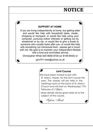 10
NOTICE
SUPPORT AT HOME
If you are living independently at home, but getting older
and would like help with household tasks, meals,
shopping or transport; or would like help using your
computer, pursuing indoor interests or getting out by
wheelchair or by car; or would like to give a break to
someone who usually looks after you; or would like help
with something not mentioned here - please get in touch
with me. My goal is to maintain your independent lifestyle
with a kind and committed service.
Christopher White 020 8650 8730 (or 8149 6933) or
pjm741-rose@yahoo.co.uk
Lent Course
We have been invited to join with
St. Mary's, Hayes, for the Lent course this
year. The classes will be held in the
meetings room at the back of St. Mary's
Church and will start on Wednesday 17th
February at 7.30pm.
More details will be given later as to the
subject of the course.
Sylvia Mack
 