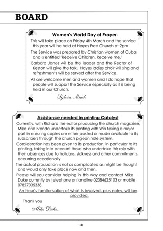 11
BOARD
Women's World Day of Prayer.
This will take place on Friday 4th March and the service
this year will be held at Hayes Free Church at 2pm
The Service was prepared by Christian women of Cuba
and is entitled "Receive Children. Receive me."
Barbara Jones will be the leader and the Rector of
Keston will give the talk. Hayes ladies choir will sing and
refreshments will be served after the Service.
All are welcome men and women and I do hope that
people will support the Service especially as it is being
held in our Church.
Sylvia Mack
Assistance needed in printing Catalyst
Currently, with Richard the editor producing the church magazine,
Mike and Brenda undertake its printing with Win taking a major
part in ensuring copies are either posted or made available to its
subscribers through the church pigeon hole system.
Consideration has been given to its production, in particular to its
printing, taking into account those who undertake this role with
their absences due to holidays, sickness and other commitments
occurring occasionally.
The actual production is not as complicated as might be thought
and would only take place now and then.
Please will you consider helping in this way and contact Mike
Duke currently by telephone on landline 02084625103 or mobile
07827335338.
An hour’s familiarisation of what is involved, plus notes, will be
provided.
Thank you
Mike Duke.
 