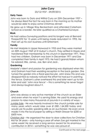 12
John Curry
25/12/1937 - 29/09/2015
Early Years
John was born to Doris and Wilfrid Curry on 25th December 1937 –
he always liked the fact he was born in the morning so his mother
would be able to enjoy some Christmas dinner!
He grew up in Village Way Beckenham and attended Caterham
School as a border. He later qualified as a Chartered Surveyor.
Work
He had various Surveying positions and his longest was at Bernard
Thorpe/DTZ for 15 years until being made redundant in 1993. He
then set up his own business until retirement.
Family
He met Marjorie in Upper Norwood in 1955 and they were married
on 30th August 1969 at St Aubyn’s church. They settled in Hayes and
transferred their membership to this church in September 1971. They
had two children. Graham was born in December 1971 and Zoe
completed their family in April 1975. He had 5 grandchildren whom
he adored; Ella, James, Joe, Ben and Jack .
Gardening
Marjorie’s talent and passion for gardening was displayed when Nic
and Graham had their wedding reception in the back garden. She
turned the garden into a floral spectacular. John knew this and was
disappointed as nobody noticed the effort he had put in painting
the fence. Graham's usher overheard this and later went up to him
later and said ‘John nice fence’ – this is something he never forgot
and always laughed about it.
Church
John was always a very active member of the church as an Elder
and even when he wasn’t a serving Elder. He used his energy and
passion to raise many thousands of pounds in a variety of ways:-
Jumble Sale - He was heavily involved in the church jumble sale for
many years which would raise over £1,000 / £4,500 today and
would use his public speaking skills as an auctioneer. He even once
made it into the local paper by selling a Welsh Dresser for £200 or
£600 now.
Christian Aid – He organised the door to door collections for Christian
Aid for 34 years – only having a year off when Zoe got married in the
same week! He received a long service award for his enormous
contribution in 2014 – something he was very proud of.
Continued on the next page ......
 
