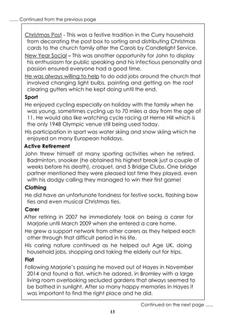 13
Christmas Post - This was a festive tradition in the Curry household
from decorating the post box to sorting and distributing Christmas
cards to the church family after the Carols by Candlelight Service.
New Year Social – This was another opportunity for John to display
his enthusiasm for public speaking and his infectious personality and
passion ensured everyone had a good time.
He was always willing to help to do odd jobs around the church that
involved changing light bulbs, painting and getting on the roof
clearing gutters which he kept doing until the end.
Sport
He enjoyed cycling especially on holiday with the family when he
was young, sometimes cycling up to 70 miles a day from the age of
11. He would also like watching cycle racing at Herne Hill which is
the only 1948 Olympic venue still being used today.
His participation in sport was water skiing and snow skiing which he
enjoyed on many European holidays.
Active Retirement
John threw himself at many sporting activities when he retired.
Badminton, snooker (he obtained his highest break just a couple of
weeks before his death), croquet, and 5 Bridge Clubs. One bridge
partner mentioned they were pleased last time they played, even
with his dodgy calling they managed to win their first game!
Clothing
He did have an unfortunate fondness for festive socks, flashing bow
ties and even musical Christmas ties.
Carer
After retiring in 2007 he immediately took on being a carer for
Marjorie until March 2009 when she entered a care home.
He grew a support network from other carers as they helped each
other through that difficult period in his life.
His caring nature continued as he helped out Age UK, doing
household jobs, shopping and taking the elderly out for trips.
Flat
Following Marjorie’s passing he moved out of Hayes in November
2014 and found a flat, which he adored, in Bromley with a large
living room overlooking secluded gardens that always seemed to
be bathed in sunlight. After so many happy memories in Hayes it
was important to find the right place and he did.
Continued on the next page ......
....... Continued from the previous page
 