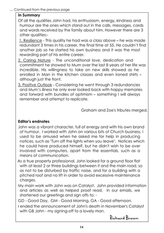 14
In Summary
Of all the qualities John had, his enthusiasm, energy, kindness and
humour are the ones which stand out in the calls, messages, cards
and words received by the family about him. However there are 3
other qualities:-
1. Resilience - This quality he had was a class above – he was made
redundant 3 times in his career, the final time at 55. He couldn’t find
another job so he started his own business and it was the most
rewarding part of his entire career.
2. Caring Nature - The unconditional love, dedication and
commitment he showed to Mum over the last 8 years of her life was
incredible. His willingness to take on new skills showed as he
enrolled in Man in the kitchen classes and even ironed shirts –
although just the front.
3. Positive Outlook - Considering he went through 3 redundancies
and Mum’s illness he only ever looked back with happy memories
and forward with bundles of optimism – something I will always
remember and attempt to replicate.
Graham and Zoe's tributes merged.
Editor's endnotes
John was a vibrant character, full of energy and with his own brand
of humour. I worked with John on various bits of Church business. I
used to be amused when he asked me for help in producing
notices, such as "Turn off the lights when you leave". Notices which
he could have produced himself, but he didn't wish to be over
involved with computers, apart from the essentials, such as a
means of communication.
As a true property professional, John looked for a ground floor flat
with at least 2 or three buildings between it and the main road, so
as not to be disturbed by traffic noise, and for a building with a
pitched roof and no lift in order to avoid excessive maintenance
charges.
My main work with John was on Catalyst. John provided information
and articles as well as helped proof read. In our emails, we
shortened our greetings and sign offs to: -
GD - Good Day, GM - Good Morning, GA - Good afternoon.
I ended the announcement of John's death in November's Catalyst
with GB John - my signing-off to a lovely man.
Richard Brown
.... Continued from the previous page
 