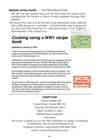 15
CRAFT FAIR
Hayes Village Hall
Hayes Street, Hayes, BR2 7LH
Saturday 27 February 2016
Open 10.30am to 4pm
Refreshments available
Free entry
This event is being run by the West Wickham & Hayes Fundraising
Committee in aid of Cancer Research UK
Enquiries: Contact Carol Murphy 020 8656 7625
Email: carolm17@btinternet.com
Website of the month: - The Greatfood Club
This site has ben picked because the first world war recipe book
published by the Ministry of Food is freely available through their
website.
The Idea of the club is to list the best local restaurants, pubs, delis etc
with a 25% discount to members. I checked their map of places to
vist and note that there are no “club discounters” in S.E. England.
Northampton is the closest to us.
 