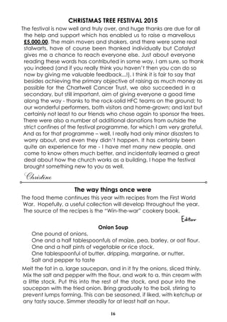 16
CHRISTMAS TREE FESTIVAL 2015
The festival is now well and truly over, and huge thanks are due for all
the help and support which has enabled us to raise a marvellous
£5,000.00. The main movers and shakers, and there were some real
stalwarts, have of course been thanked individually but Catalyst
gives me a chance to reach everyone else. Just about everyone
reading these words has contributed in some way, I am sure, so thank
you indeed (and if you really think you haven’t then you can do so
now by giving me valuable feedback...!). I think it is fair to say that
besides achieving the primary objective of raising as much money as
possible for the Chartwell Cancer Trust, we also succeeded in a
secondary, but still important, aim of giving everyone a good time
along the way - thanks to the rock-solid HFC teams on the ground; to
our wonderful performers, both visitors and home-grown; and last but
certainly not least to our friends who chose again to sponsor the trees.
There were also a number of additional donations from outside the
strict confines of the festival programme, for which I am very grateful.
And as for that programme – well, I really had only minor disasters to
worry about, and even they didn’t happen. It has certainly been
quite an experience for me - I have met many new people, and
come to know others much better, and incidentally learned a great
deal about how the church works as a building. I hope the festival
brought something new to you as well.
Christine
The way things once were
The food theme continues this year with recipes from the First World
War. Hopefully, a useful collection will develop throughout the year.
The source of the recipes is the “Win-the-war” cookery book.
Editor
Onion Soup
One pound of onions.
One and a half tablespoonfuls of maize, pea, barley, or oat flour.
One and a half pints of vegetable or rice stock.
One tablespoonful of butter, dripping, margarine, or nutter.
Salt and pepper to taste
Melt the fat in a. large saucepan, and in it fry the onions, sliced thinly.
Mix the salt and pepper with the flour, and work to a. thin cream with
a little stock. Put this into the rest of the stock, and pour into the
saucepan with the fried onion. Bring gradually to the boil, stirring to
prevent lumps forming. This can be seasoned, if liked, with ketchup or
any tasty sauce. Simmer steadily for at least half an hour.
 