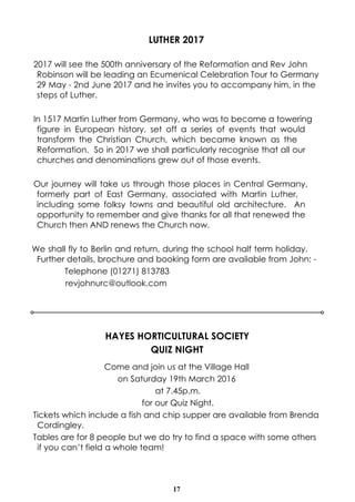 17
LUTHER 2017
2017 will see the 500th anniversary of the Reformation and Rev John
Robinson will be leading an Ecumenical Celebration Tour to Germany
29 May - 2nd June 2017 and he invites you to accompany him, in the
steps of Luther.
In 1517 Martin Luther from Germany, who was to become a towering
figure in European history, set off a series of events that would
transform the Christian Church, which became known as the
Reformation. So in 2017 we shall particularly recognise that all our
churches and denominations grew out of those events.
Our journey will take us through those places in Central Germany,
formerly part of East Germany, associated with Martin Luther,
including some folksy towns and beautiful old architecture. An
opportunity to remember and give thanks for all that renewed the
Church then AND renews the Church now.
We shall fly to Berlin and return, during the school half term holiday.
Further details, brochure and booking form are available from John: -
Telephone (01271) 813783
revjohnurc@outlook.com
HAYES HORTICULTURAL SOCIETY
QUIZ NIGHT
Come and join us at the Village Hall
on Saturday 19th March 2016
at 7.45p.m.
for our Quiz Night.
Tickets which include a fish and chip supper are available from Brenda
Cordingley.
Tables are for 8 people but we do try to find a space with some others
if you can’t field a whole team!
 