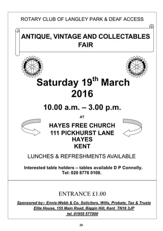 20
ROTARY CLUB OF LANGLEY PARK & DEAF ACCESS
Saturday 19th
March
2016
10.00 a.m. – 3.00 p.m.
AT
HAYES FREE CHURCH
111 PICKHURST LANE
HAYES
KENT
LUNCHES & REFRESHMENTS AVAILABLE
Interested table holders – tables available D P Connolly.
Tel: 020 8776 0108.
ENTRANCE £1.00
Sponsored by:- Ennis-Webb & Co. Solicitors, Wills, Probate, Tax & Trusts
Elite House, 155 Main Road, Biggin Hill, Kent TN16 3JP
tel. 01959 577000
ANTIQUE, VINTAGE AND COLLECTABLES
FAIR
 