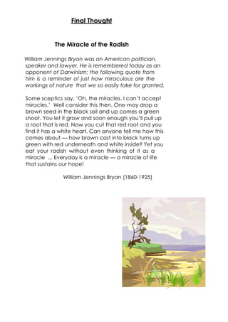 The Miracle of the Radish
William Jennings Bryan was an American politician,
speaker and lawyer. He is remembered today as an
opponent of Darwinism; the following quote from
him is a reminder of just how miraculous are the
workings of nature that we so easily take for granted.
Some sceptics say, ‘Oh, the miracles. I can’t accept
miracles.’ Well consider this then. One may drop a
brown seed in the black soil and up comes a green
shoot. You let it grow and soon enough you’ll pull up
a root that is red. Now you cut that red root and you
find it has a white heart. Can anyone tell me how this
comes about — how brown cast into black turns up
green with red underneath and white inside? Yet you
eat your radish without even thinking of it as a
miracle ... Everyday is a miracle — a miracle of life
that sustains our hope!
William Jennings Bryan (1860-1925)
Final Thought
 