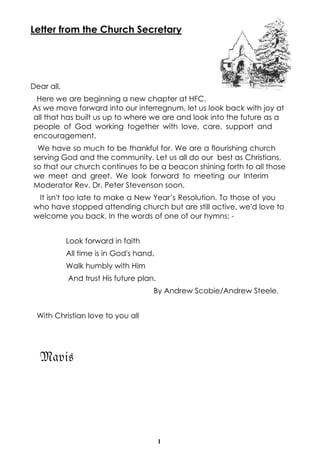 1
Letter from the Church Secretary
Dear all,
Here we are beginning a new chapter at HFC.
As we move forward into our interregnum, let us look back with joy at
all that has built us up to where we are and look into the future as a
people of God working together with love, care, support and
encouragement.
We have so much to be thankful for. We are a flourishing church
serving God and the community. Let us all do our best as Christians,
so that our church continues to be a beacon shining forth to all those
we meet and greet. We look forward to meeting our Interim
Moderator Rev. Dr. Peter Stevenson soon.
It isn't too late to make a New Year’s Resolution. To those of you
who have stopped attending church but are still active, we'd love to
welcome you back. In the words of one of our hymns: -
Look forward in faith
All time is in God's hand.
Walk humbly with Him
And trust His future plan.
By Andrew Scobie/Andrew Steele.
With Christian love to you all
Mavis
 
