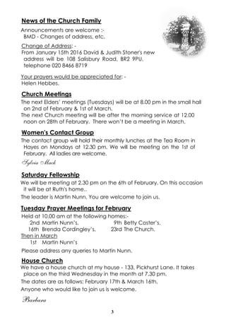 3
News of the Church Family
Announcements are welcome :-
BMD - Changes of address, etc.
Change of Address: -
From January 15th 2016 David & Judith Stoner's new
address will be 108 Salisbury Road, BR2 9PU.
telephone 020 8466 8719
Your prayers would be appreciated for: -
Helen Hebbes.
Church Meetings
The next Elders’ meetings (Tuesdays) will be at 8.00 pm in the small hall
on 2nd of February & 1st of March.
The next Church meeting will be after the morning service at 12.00
noon on 28th of February. There won’t be a meeting in March.
Women's Contact Group
The contact group will hold their monthly lunches at the Tea Room in
Hayes on Mondays at 12.30 pm. We will be meeting on the 1st of
February. All ladies are welcome.
Sylvia Mack
Saturday Fellowship
We will be meeting at 2.30 pm on the 6th of February. On this occasion
it will be at Ruth's home..
The leader is Martin Nunn. You are welcome to join us.
Tuesday Prayer Meetings for February
Held at 10.00 am at the following homes:-
2nd Martin Nunn’s. 9th Betty Coster’s.
16th Brenda Cordingley’s. 23rd The Church.
Then in March
1st Martin Nunn’s
Please address any queries to Martin Nunn.
House Church
We have a house church at my house - 133, Pickhurst Lane. It takes
place on the third Wednesday in the month at 7.30 pm.
The dates are as follows; February 17th & March 16th.
Anyone who would like to join us is welcome.
Barbara
 
