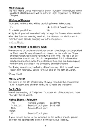4
Men's Group
The next Men’s Group meeting will be on Thursday 18th February in the
small hall at 8.00 pm and will be a Music Night organised by Malcolm
Cheyne.
Ministry of Flowers
Thank you to those who will be providing flowers in February.
A big thank you to those who kindly arrange the flowers when needed.
After the Sunday evening services, the flowers are distributed to
members and friends, bringing joy to the recipients.
Mavis Righini
Hayes Mothers’ & Toddlers’ Club
We welcome all babies and children under school age, accompanied
by their parents, grandparents or carers, to our club on Friday
afternoons between 2 and 4pm during term time. The fee is £1 per
family – tea, squash and biscuits are provided. This is a time when
adults can meet up, while the children in their care are busy playing
with toys and activities in the company of other children.
The Spring term started on Friday, 8th of January. Half term will be on
Friday, 19th February. Spring term will end on the 18th of March.
Wendy Smith
Messy Church
This meets on the 4th Wednesday of every month in the church from
3.30 - 4.30 pm, and children from 2 to 12 years are welcome.
Book Club
We will be meeting at 7.30 pm on Thursday, 4th of February and then
Thursday 3rd of March.
Notice Sheets – February
7th Pamela Collison 8658 0748
14th & 21st Brenda Cordingley 8462 3867
28th Brenda Cordingley
March
6th Brenda Cordingley
If you require items to be included in the notice sheets, please
contact the appropriate person by the previous Tuesday.
7 - 14 - Judith & David Stoner
21 - 3rd Hayes Guides 28 -
 