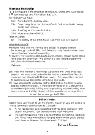 5
Women's Fellowship
Meetings are in the small hall at 2.00 p.m., unless otherwise stated,
on Tuesdays and finish about 3.30 p.m.
For February we have: -
2nd Anne Bartlett – holiday slides
9th Dawn Neighbour and Audrey Castle: Talk about old cookery
books and recipes.
16th Jan King: Adventures in Sudan.
23rd More exercises with Pat.
Then in March
1st The History of the British Music Hall: Vera and Ann Barker.
MINI-AMBULANCE
Members who use this service are asked to phone Marion
Swanborough on 8462 3981 by 9.00 am on any Tuesday when they
are unable to come to the meetings.
As always, we welcome all ladies to our meetings. Please come along
for a pleasant afternoon. We do have a very varied programme
with plenty to interest everyone.
Marion
--------------------------------------------------------
Last year the Women's Fellowship supported the Smile shoe box
project. We were able both with the help of some of the Church
members and friends to fill 10 shoe boxes. This project has ceased
to operate so we looked for something else to do.
We have decided to knit baby clothes (1st size) for the Haiti Hospital
appeal maternity project. If there are any readers of Catalyst who
would like to join us by knitting and/or providing double knitting wool
in any colour (not white) please talk to me as I have some patterns
Marion Swanborough 8462 3981.
Editor’s Notes
I don’t have very much to say this month. However, you are invited to
make some new contributions to Catalyst: -
1) At her last service, Sue suggested that you send in prayers for in-
clusion in Catalyst. Your prayers will be most welcome.
2) The way things once were is concentrating on wartime food reci-
pes. If you have memories or recipes from the war years, please
send them in. More on this elsewhere in Catalyst.
Richard Brown
 