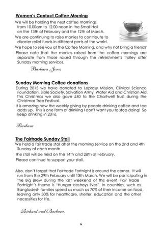 6
Women’s Contact Coffee Morning
We will be holding the next coffee mornings
from 10.00am to 12.00 noon in the Small Hall
on the 13th of February and the 12th of March.
We are continuing to raise monies to contribute to
disaster relief funds in different parts of the world.
We hope to see you at the Coffee Morning, and why not bring a friend?
Please note that the monies raised from the coffee mornings are
separate from those raised through the refreshments trolley after
Sunday morning services.
Barbara Jones
Sunday Morning Coffee donations
During 2015 we have donated to Leprosy Mission, Clinical Science
Foundation, Bible Society, Salvation Army, Water Aid and Christian Aid.
This Christmas we also gave £40 to the Chartwell Trust during the
Christmas Tree Festival.
It is amazing how the weekly giving by people drinking coffee and tea
adds up. This is one form of drinking I don't want you to stop doing! So
keep drinking in 2016.
Barbara
The Fairtrade Sunday Stall
We hold a fair trade stall after the morning service on the 2nd and 4th
Sunday of each month.
The stall will be held on the 14th and 28th of February.
Please continue to support your stall.
Also, don’t forget that Fairtrade Fortnight is around the corner. It will
run from the 29th February until 13th March. We will be participating in
the Big Brew during the last weekend of this event. Fair Trade
Fortnight’s theme is “Hunger destroys lives”. In countries, such as
Bangladesh families spend as much as 70% of their income on food,
leaving only 30% for healthcare, shelter, education and the other
necessities for life.
Richard and Barbara.
 