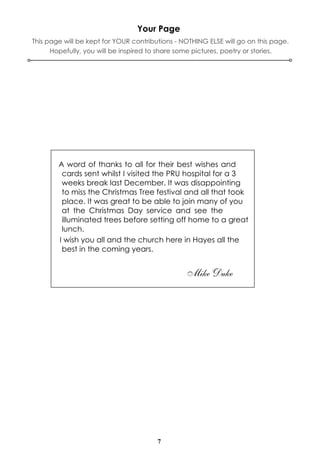 7
Your Page
A word of thanks to all for their best wishes and
cards sent whilst I visited the PRU hospital for a 3
weeks break last December. It was disappointing
to miss the Christmas Tree festival and all that took
place. It was great to be able to join many of you
at the Christmas Day service and see the
illuminated trees before setting off home to a great
lunch.
I wish you all and the church here in Hayes all the
best in the coming years.
Mike Duke
This page will be kept for YOUR contributions - NOTHING ELSE will go on this page.
Hopefully, you will be inspired to share some pictures, poetry or stories.
 