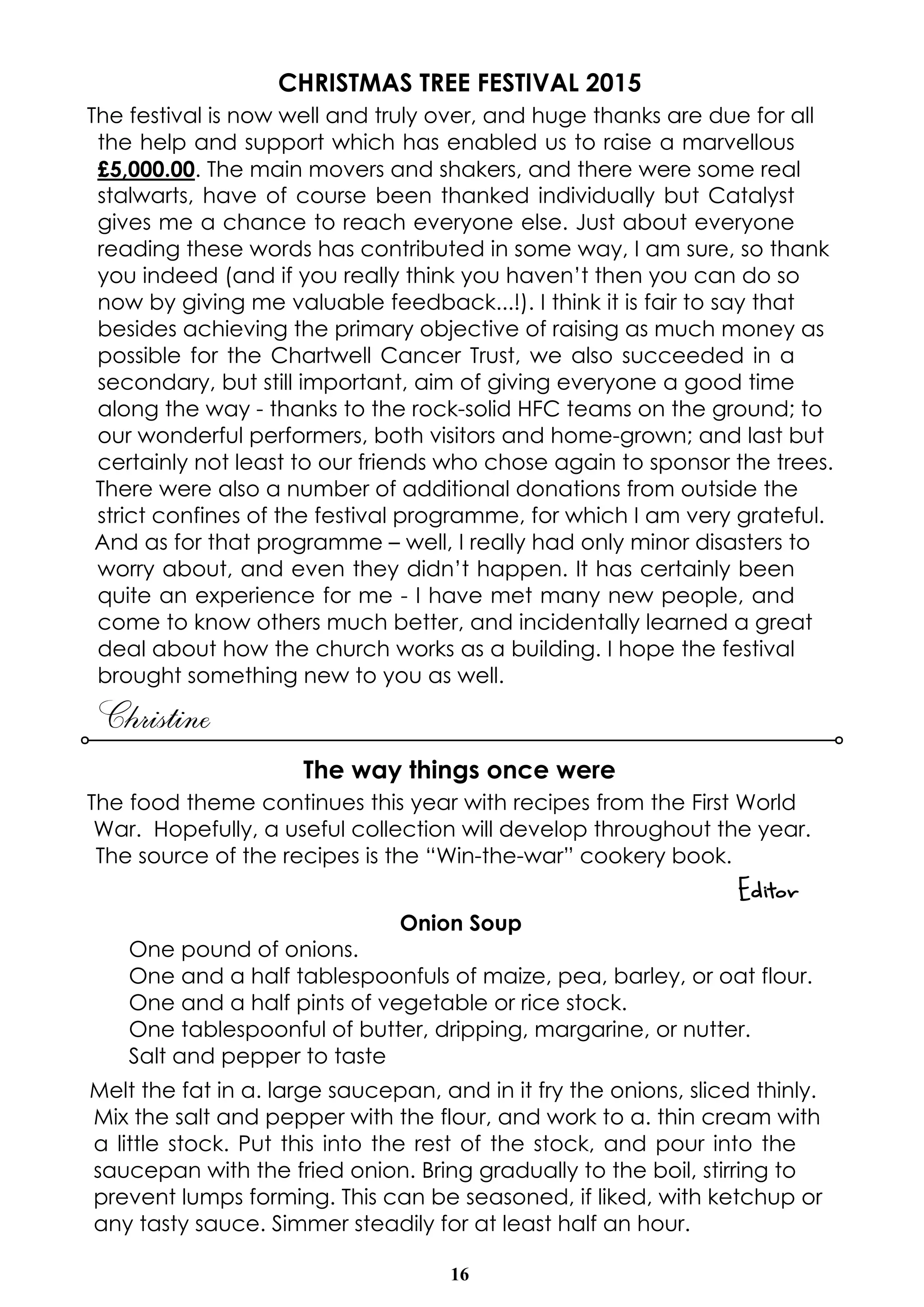 16
CHRISTMAS TREE FESTIVAL 2015
The festival is now well and truly over, and huge thanks are due for all
the help and support which has enabled us to raise a marvellous
£5,000.00. The main movers and shakers, and there were some real
stalwarts, have of course been thanked individually but Catalyst
gives me a chance to reach everyone else. Just about everyone
reading these words has contributed in some way, I am sure, so thank
you indeed (and if you really think you haven’t then you can do so
now by giving me valuable feedback...!). I think it is fair to say that
besides achieving the primary objective of raising as much money as
possible for the Chartwell Cancer Trust, we also succeeded in a
secondary, but still important, aim of giving everyone a good time
along the way - thanks to the rock-solid HFC teams on the ground; to
our wonderful performers, both visitors and home-grown; and last but
certainly not least to our friends who chose again to sponsor the trees.
There were also a number of additional donations from outside the
strict confines of the festival programme, for which I am very grateful.
And as for that programme – well, I really had only minor disasters to
worry about, and even they didn’t happen. It has certainly been
quite an experience for me - I have met many new people, and
come to know others much better, and incidentally learned a great
deal about how the church works as a building. I hope the festival
brought something new to you as well.
Christine
The way things once were
The food theme continues this year with recipes from the First World
War. Hopefully, a useful collection will develop throughout the year.
The source of the recipes is the “Win-the-war” cookery book.
Editor
Onion Soup
One pound of onions.
One and a half tablespoonfuls of maize, pea, barley, or oat flour.
One and a half pints of vegetable or rice stock.
One tablespoonful of butter, dripping, margarine, or nutter.
Salt and pepper to taste
Melt the fat in a. large saucepan, and in it fry the onions, sliced thinly.
Mix the salt and pepper with the flour, and work to a. thin cream with
a little stock. Put this into the rest of the stock, and pour into the
saucepan with the fried onion. Bring gradually to the boil, stirring to
prevent lumps forming. This can be seasoned, if liked, with ketchup or
any tasty sauce. Simmer steadily for at least half an hour.
 