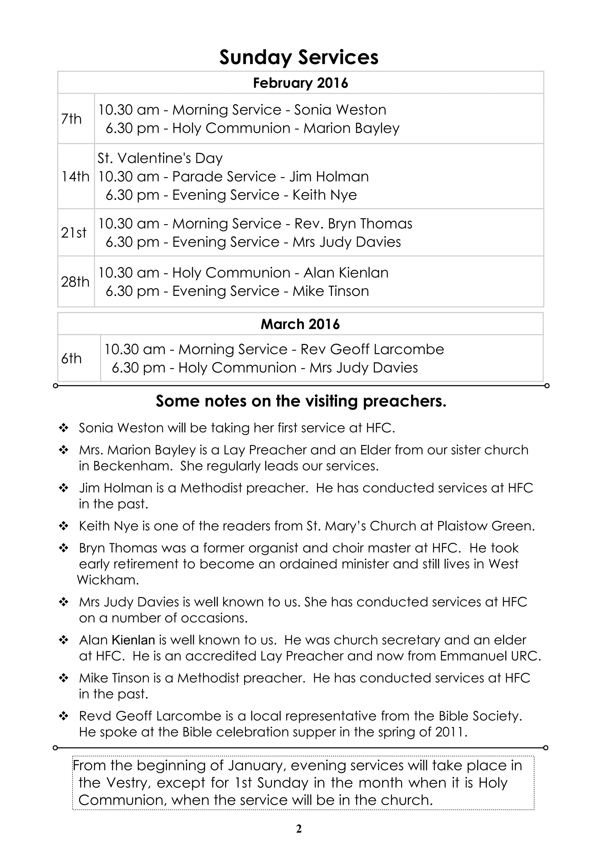 2
Sunday Services
February 2016
7th
10.30 am - Morning Service - Sonia Weston
6.30 pm - Holy Communion - Marion Bayley
14th
St. Valentine's Day
10.30 am - Parade Service - Jim Holman
6.30 pm - Evening Service - Keith Nye
21st
10.30 am - Morning Service - Rev. Bryn Thomas
6.30 pm - Evening Service - Mrs Judy Davies
28th
10.30 am - Holy Communion - Alan Kienlan
6.30 pm - Evening Service - Mike Tinson
March 2016
6th
10.30 am - Morning Service - Rev Geoff Larcombe
6.30 pm - Holy Communion - Mrs Judy Davies
From the beginning of January, evening services will take place in
the Vestry, except for 1st Sunday in the month when it is Holy
Communion, when the service will be in the church.
Some notes on the visiting preachers.
v Sonia Weston will be taking her first service at HFC.
v Mrs. Marion Bayley is a Lay Preacher and an Elder from our sister church
in Beckenham. She regularly leads our services.
v Jim Holman is a Methodist preacher. He has conducted services at HFC
in the past.
v Keith Nye is one of the readers from St. Mary’s Church at Plaistow Green.
v Bryn Thomas was a former organist and choir master at HFC. He took
early retirement to become an ordained minister and still lives in West
Wickham.
v Mrs Judy Davies is well known to us. She has conducted services at HFC
on a number of occasions.
v Alan Kienlan is well known to us. He was church secretary and an elder
at HFC. He is an accredited Lay Preacher and now from Emmanuel URC.
v Mike Tinson is a Methodist preacher. He has conducted services at HFC
in the past.
v Revd Geoff Larcombe is a local representative from the Bible Society.
He spoke at the Bible celebration supper in the spring of 2011.
 