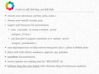 # note to self: boh-kay, not boh-kah
➤ choose your adventure: python, julia, scala, r
➤ choose your install: conda, pip
➤ targets web browsers for presentation
➤ uses tornado to create a bokeh server
output_file()
➤ can also plot in jupyter notebook w/o bokeh server
output_notebook()
➤ uses mplexporter to help convert matplotlib(!) plots in Bokeh plots
➤ plays well with others: seaborn, ggplot.py, pandas
➤ excellent documentation
➤ recent updates are making way for “BIG DATA” vis
➤ brilliant deep dive into bokeh with christine doig of continuum analytics
 