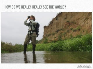 HOW DO WE REALLY, REALLY SEE THE WORLD?
field biologist
 