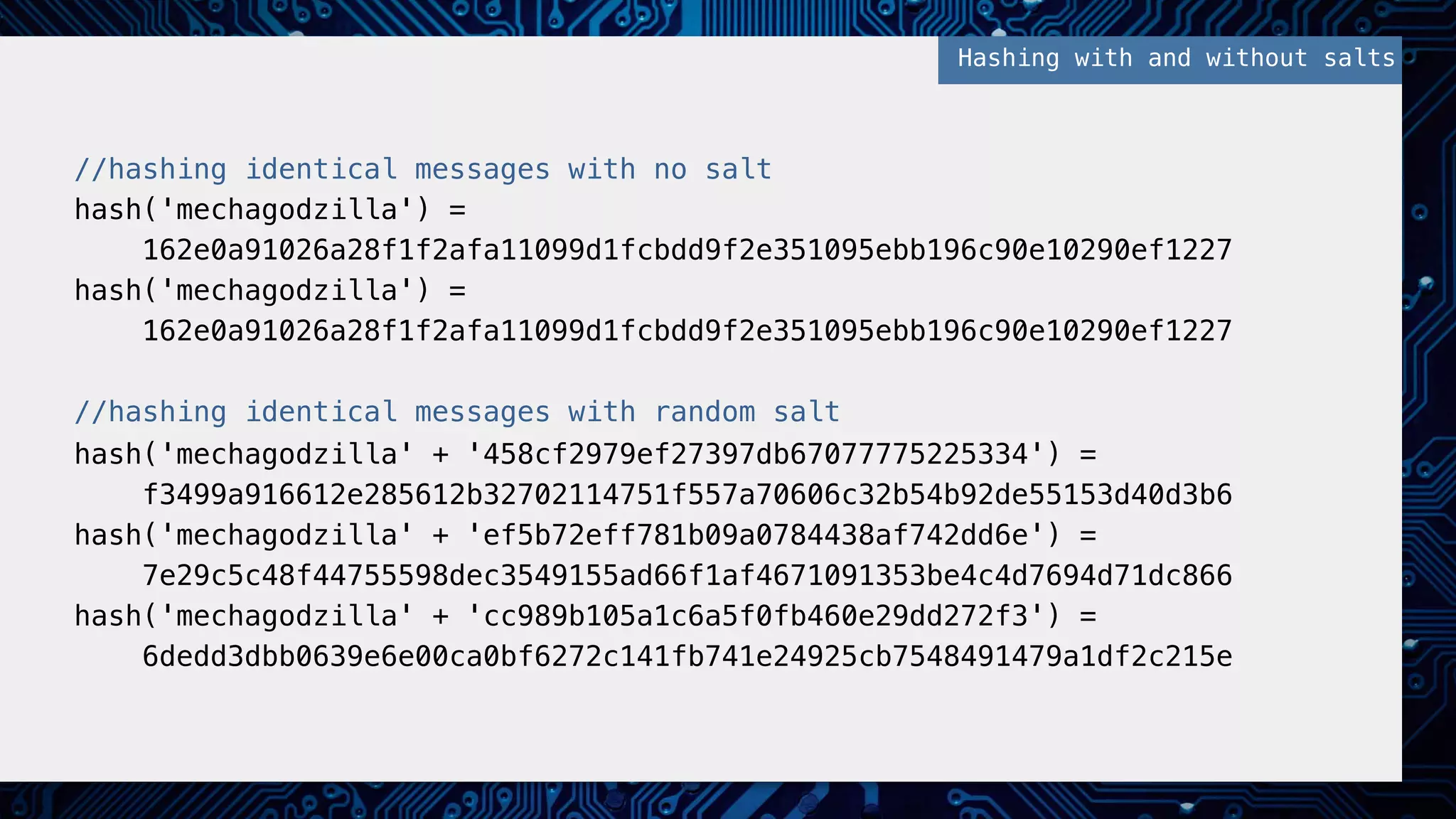 //hashing identical messages with no salt!
hash('mechagodzilla') = !
162e0a91026a28f1f2afa11099d1fcbdd9f2e351095ebb196c90e10290ef1227!
hash('mechagodzilla') = !
162e0a91026a28f1f2afa11099d1fcbdd9f2e351095ebb196c90e10290ef1227!
!
//hashing identical messages with random salt!
hash('mechagodzilla' + '458cf2979ef27397db67077775225334') = !
f3499a916612e285612b32702114751f557a70606c32b54b92de55153d40d3b6!
hash('mechagodzilla' + 'ef5b72eff781b09a0784438af742dd6e') = !
7e29c5c48f44755598dec3549155ad66f1af4671091353be4c4d7694d71dc866!
hash('mechagodzilla' + 'cc989b105a1c6a5f0fb460e29dd272f3') = !
6dedd3dbb0639e6e00ca0bf6272c141fb741e24925cb7548491479a1df2c215e!
Hashing with and without salts!
 
