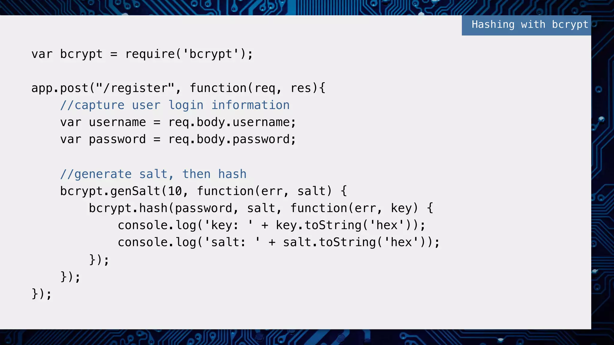 !
var bcrypt = require('bcrypt');!
!
app.post("/register", function(req, res){!
//capture user login information!
var username = req.body.username;!
var password = req.body.password;!
!
//generate salt, then hash!
bcrypt.genSalt(10, function(err, salt) {!
bcrypt.hash(password, salt, function(err, key) {!
console.log('key: ' + key.toString('hex'));!
console.log('salt: ' + salt.toString('hex'));!
});!
});!
});!
!
Hashing with bcrypt!
 