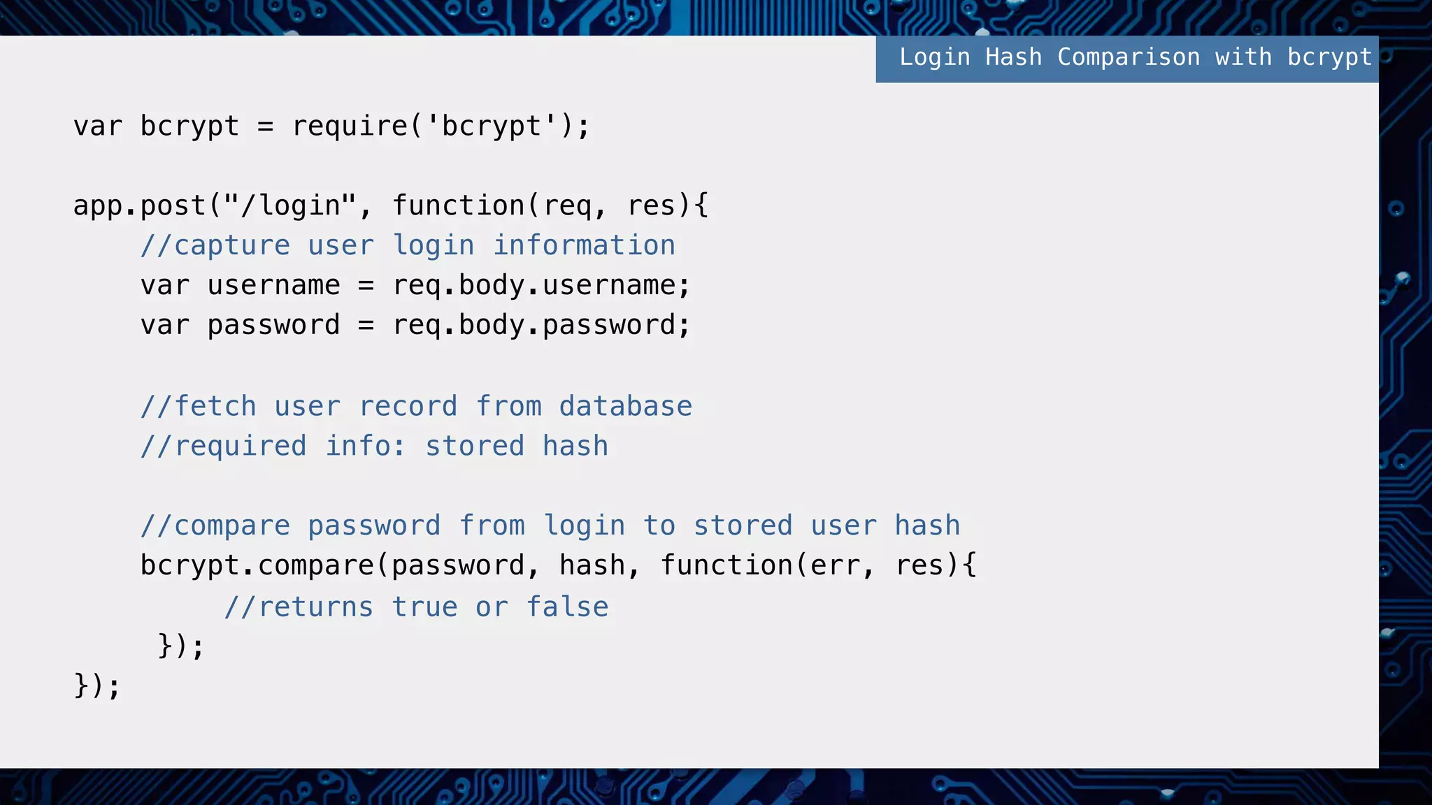 !
var bcrypt = require('bcrypt');!
!
app.post("/login", function(req, res){!
//capture user login information!
var username = req.body.username;!
var password = req.body.password;!
!
//fetch user record from database !
//required info: stored hash!
!
//compare password from login to stored user hash!
bcrypt.compare(password, hash, function(err, res){!
//returns true or false!
});!
});!
!
Login Hash Comparison with bcrypt!
 
