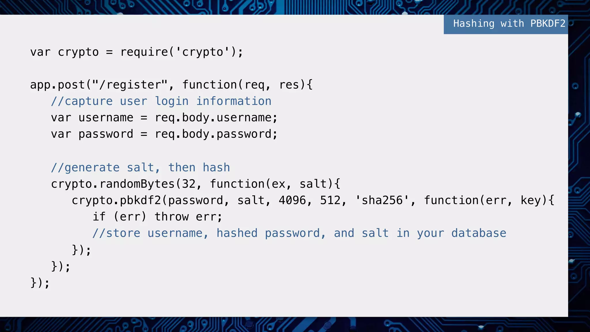 !
var crypto = require('crypto');!
!
app.post("/register", function(req, res){!
//capture user login information!
var username = req.body.username;!
var password = req.body.password;!
!
//generate salt, then hash!
crypto.randomBytes(32, function(ex, salt){!
crypto.pbkdf2(password, salt, 4096, 512, 'sha256', function(err, key){!
if (err) throw err;!
//store username, hashed password, and salt in your database!
});!
});!
});!
!
Hashing with PBKDF2!
 