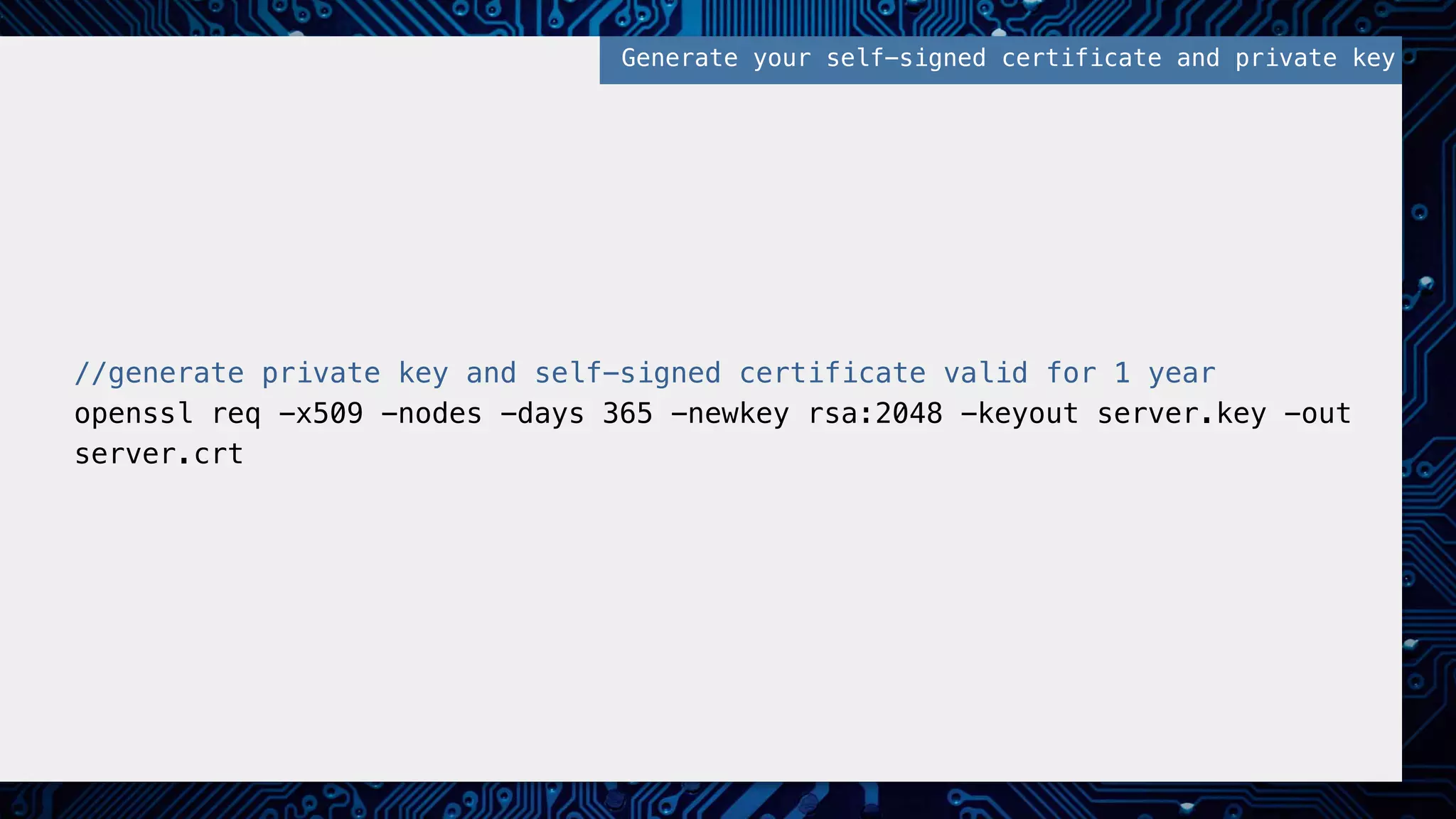 //generate private key and self-signed certificate valid for 1 year!
openssl req -x509 -nodes -days 365 -newkey rsa:2048 -keyout server.key -out
server.crt!
Generate your self-signed certificate and private key!
 
