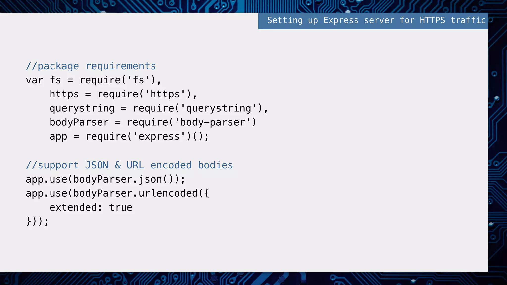 //package requirements!
var fs = require('fs'),!
https = require('https'),!
querystring = require('querystring'),!
bodyParser = require('body-parser')!
app = require('express')();!
!
//support JSON & URL encoded bodies!
app.use(bodyParser.json()); !
app.use(bodyParser.urlencoded({ !
extended: true!
})); !
Setting up Express server for HTTPS traffic!
 