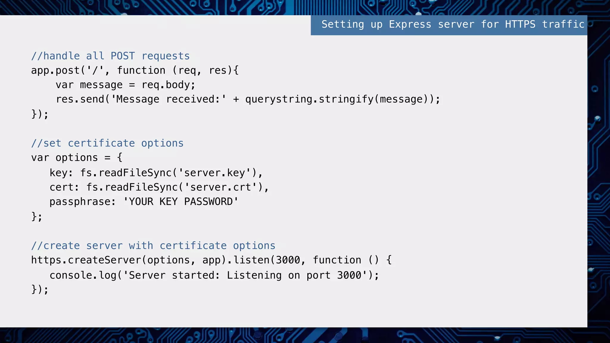 //handle all POST requests!
app.post('/', function (req, res){!
var message = req.body;!
res.send('Message received:' + querystring.stringify(message));!
});!
!
//set certificate options!
var options = {!
key: fs.readFileSync('server.key'),!
cert: fs.readFileSync('server.crt'),!
passphrase: 'YOUR KEY PASSWORD' !
};!
!
//create server with certificate options!
https.createServer(options, app).listen(3000, function () {!
console.log('Server started: Listening on port 3000');!
});!
Setting up Express server for HTTPS traffic!
 