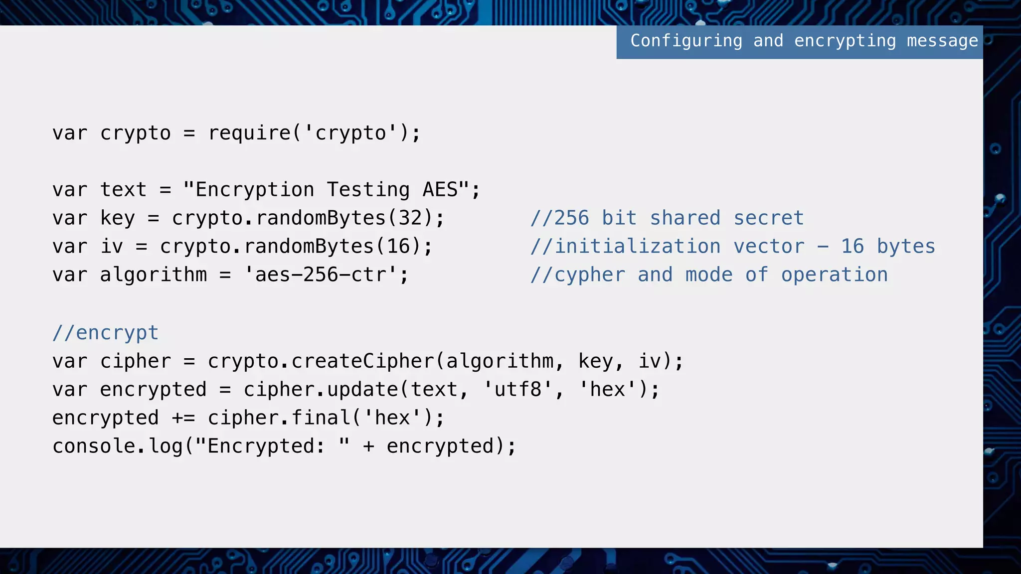 var crypto = require('crypto');!
!
var text = "Encryption Testing AES";!
var key = crypto.randomBytes(32); //256 bit shared secret!
var iv = crypto.randomBytes(16); //initialization vector - 16 bytes!
var algorithm = 'aes-256-ctr'; //cypher and mode of operation!
!
//encrypt!
var cipher = crypto.createCipher(algorithm, key, iv);!
var encrypted = cipher.update(text, 'utf8', 'hex');!
encrypted += cipher.final('hex');!
console.log("Encrypted: " + encrypted);!
Configuring and encrypting message!
 