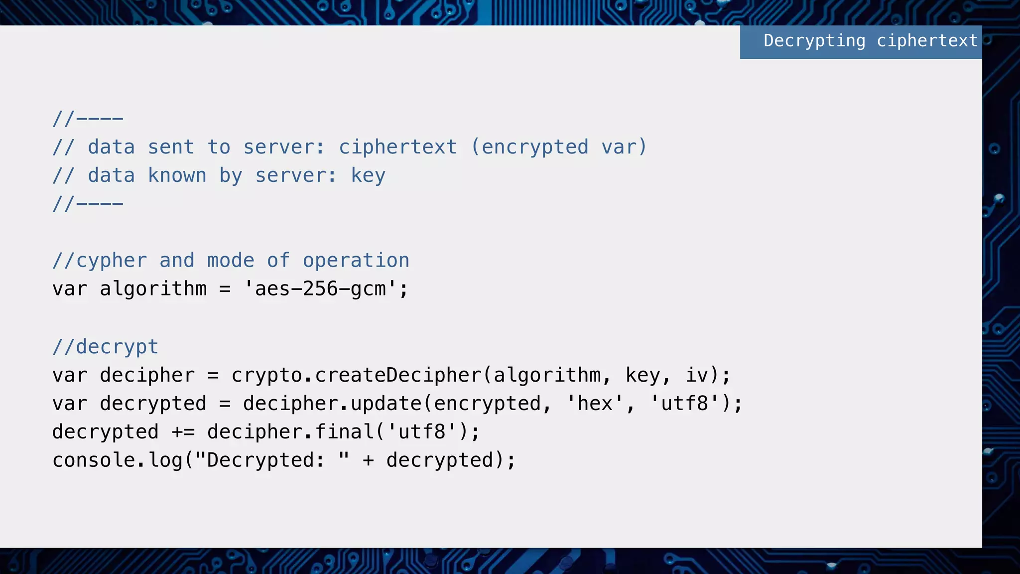 //----!
// data sent to server: ciphertext (encrypted var)!
// data known by server: key!
//----!
!
//cypher and mode of operation!
var algorithm = 'aes-256-gcm'; !
!
//decrypt!
var decipher = crypto.createDecipher(algorithm, key, iv);!
var decrypted = decipher.update(encrypted, 'hex', 'utf8');!
decrypted += decipher.final('utf8');!
console.log("Decrypted: " + decrypted);!
Decrypting ciphertext!
 