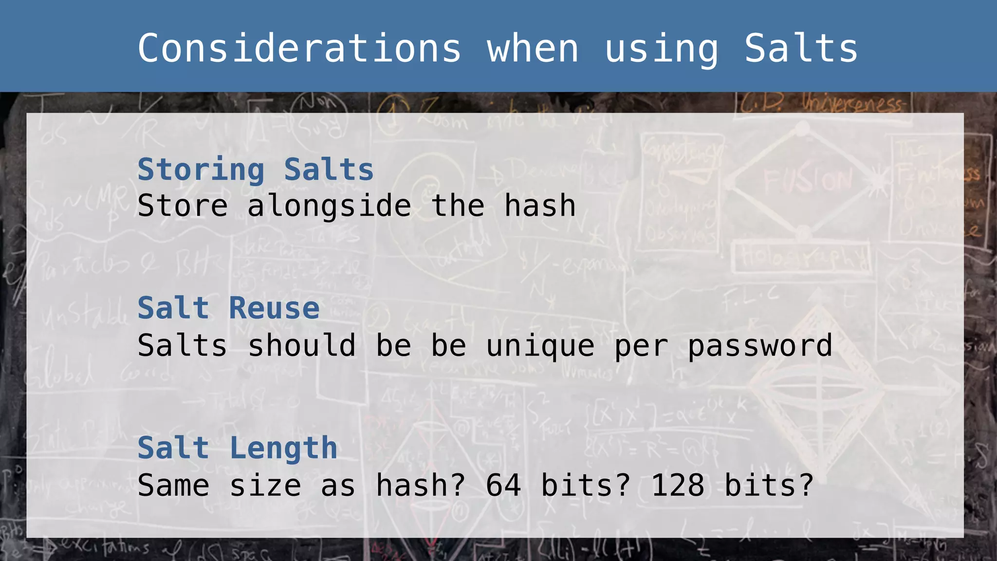 Storing Salts! Store alongside the hash! ! Salt Reuse! Salts should be be unique per password! ! Salt Length! Same size as hash? 64 bits? 128 bits?! Considerations when using Salts! 