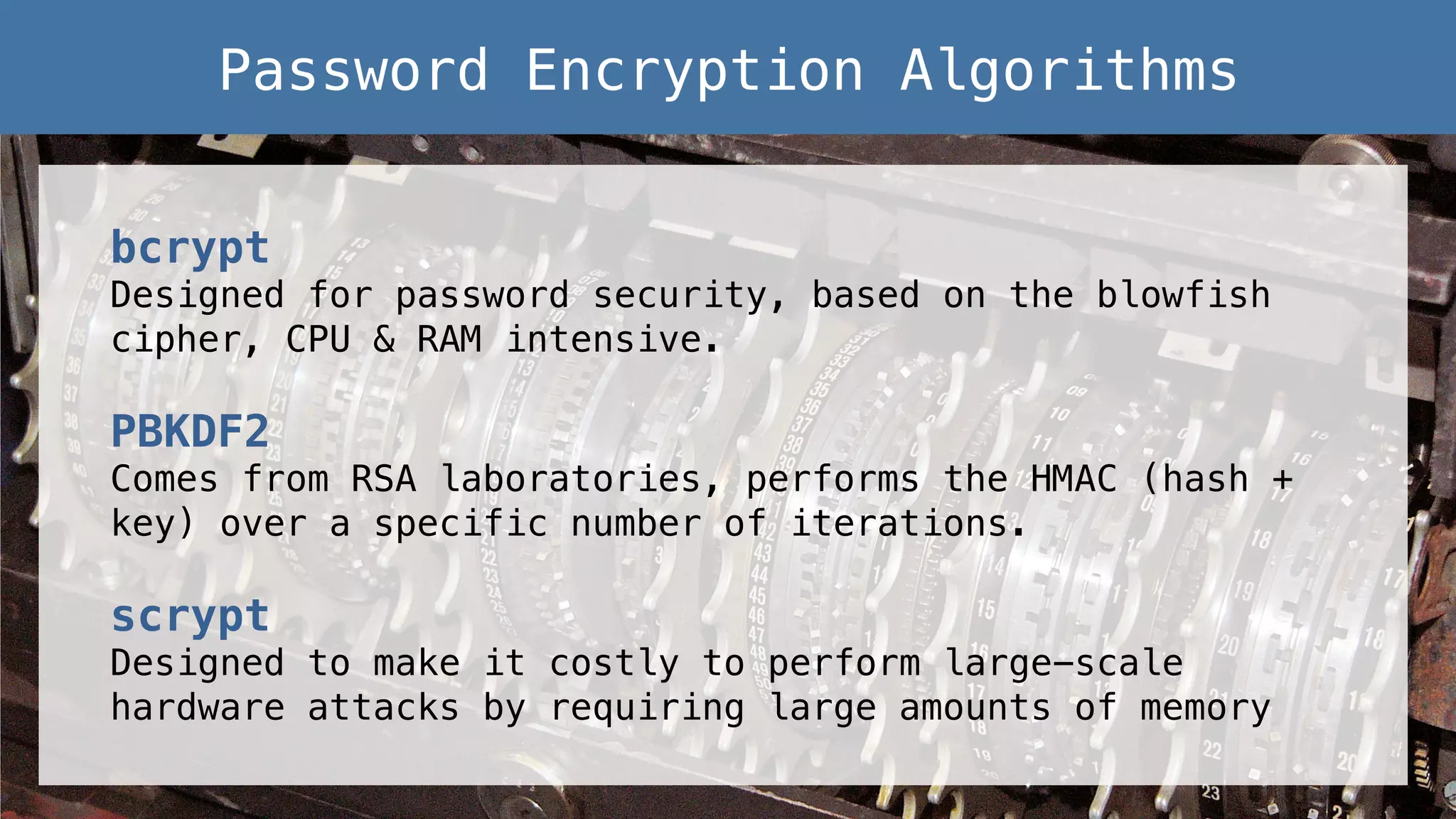 bcrypt! Designed for password security, based on the blowfish cipher, CPU & RAM intensive.! ! PBKDF2! Comes from RSA laboratories, performs the HMAC (hash + key) over a specific number of iterations.! ! scrypt! Designed to make it costly to perform large-scale hardware attacks by requiring large amounts of memory! Password Encryption Algorithms! 