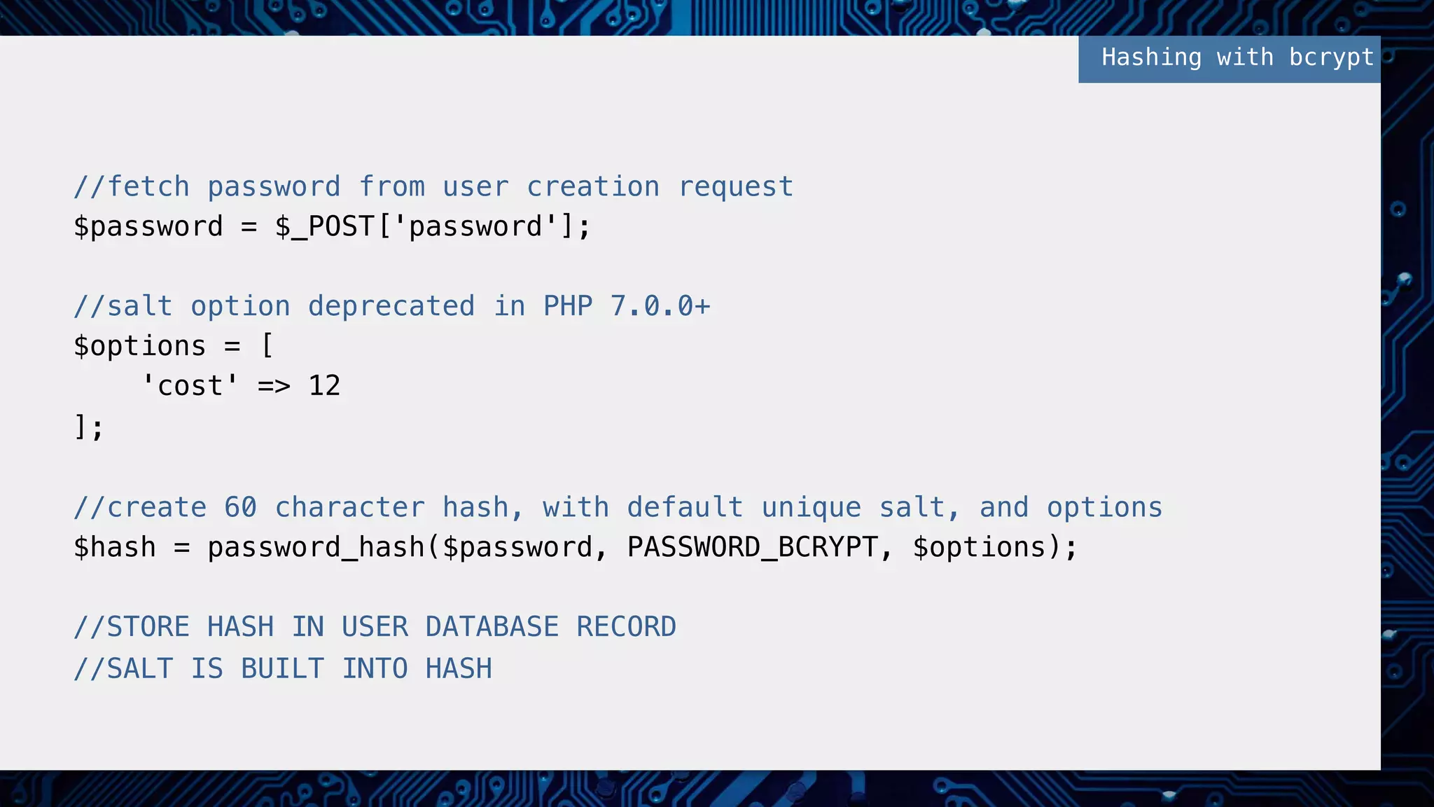! //fetch password from user creation request! $password = $_POST['password'];! ! //salt option deprecated in PHP 7.0.0+! $options = [! 'cost' => 12! ];! ! //create 60 character hash, with default unique salt, and options ! $hash = password_hash($password, PASSWORD_BCRYPT, $options);! ! //STORE HASH IN USER DATABASE RECORD! //SALT IS BUILT INTO HASH! Hashing with bcrypt! 